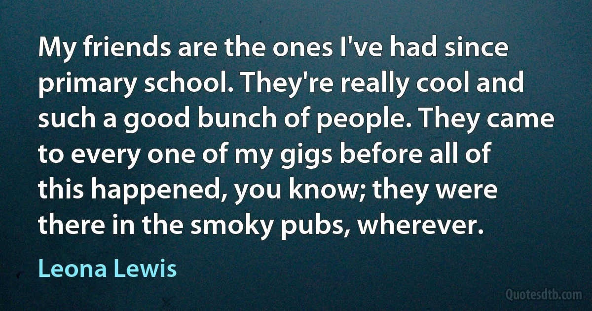 My friends are the ones I've had since primary school. They're really cool and such a good bunch of people. They came to every one of my gigs before all of this happened, you know; they were there in the smoky pubs, wherever. (Leona Lewis)