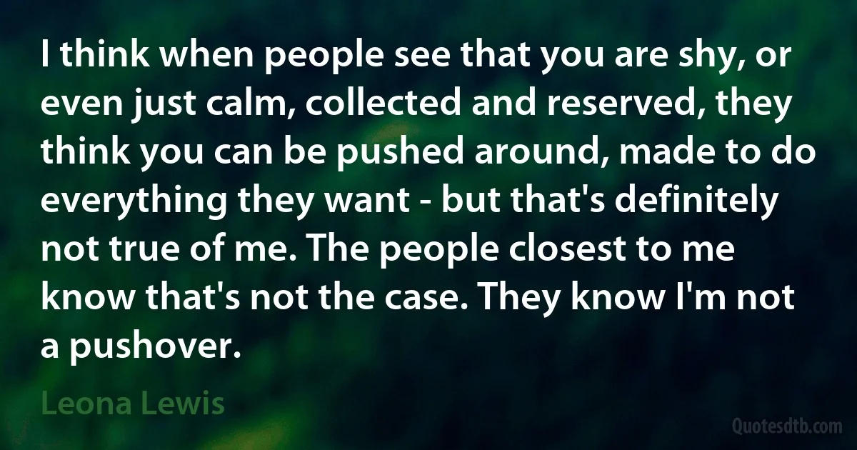 I think when people see that you are shy, or even just calm, collected and reserved, they think you can be pushed around, made to do everything they want - but that's definitely not true of me. The people closest to me know that's not the case. They know I'm not a pushover. (Leona Lewis)