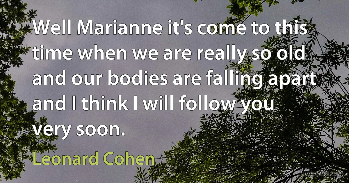 Well Marianne it's come to this time when we are really so old and our bodies are falling apart and I think I will follow you very soon. (Leonard Cohen)