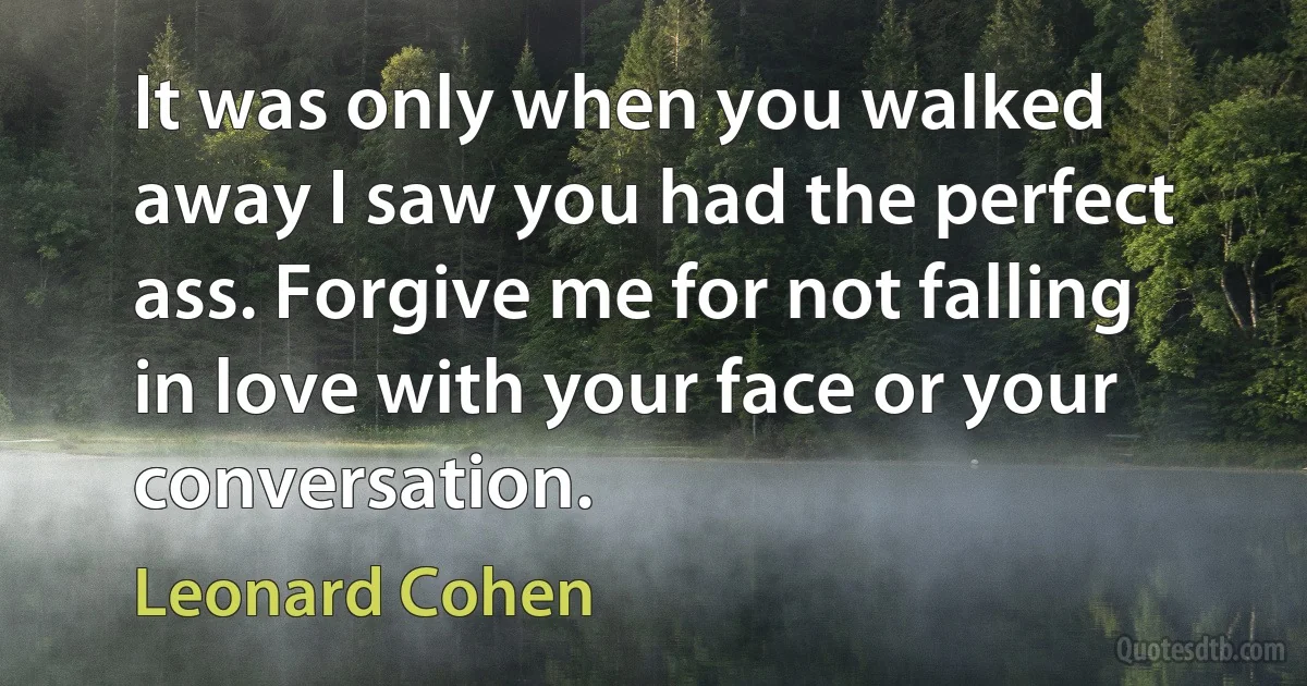 It was only when you walked away I saw you had the perfect ass. Forgive me for not falling in love with your face or your conversation. (Leonard Cohen)