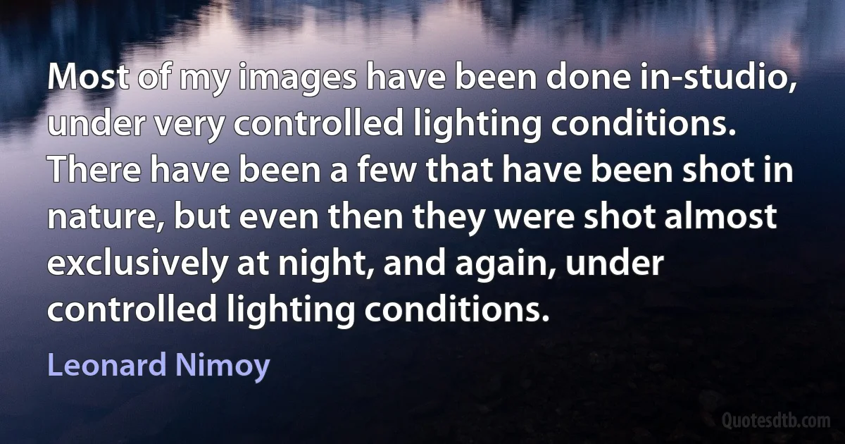 Most of my images have been done in-studio, under very controlled lighting conditions. There have been a few that have been shot in nature, but even then they were shot almost exclusively at night, and again, under controlled lighting conditions. (Leonard Nimoy)