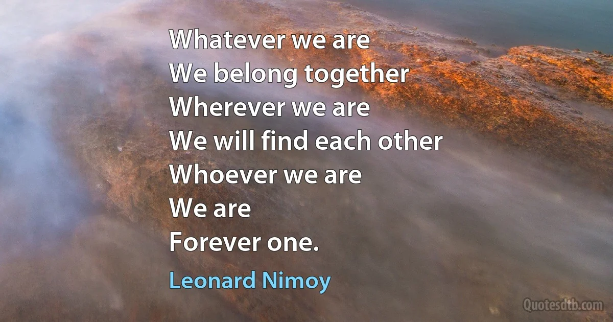 Whatever we are
We belong together
Wherever we are
We will find each other
Whoever we are
We are
Forever one. (Leonard Nimoy)