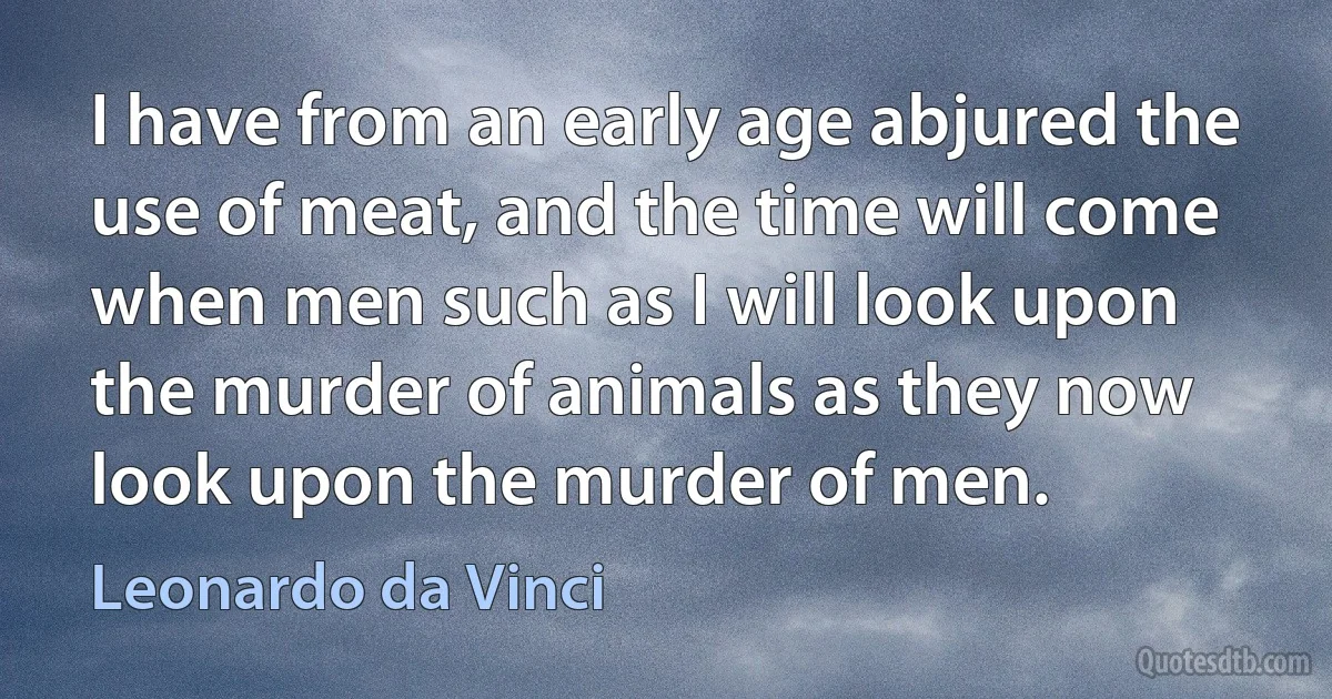 I have from an early age abjured the use of meat, and the time will come when men such as I will look upon the murder of animals as they now look upon the murder of men. (Leonardo da Vinci)