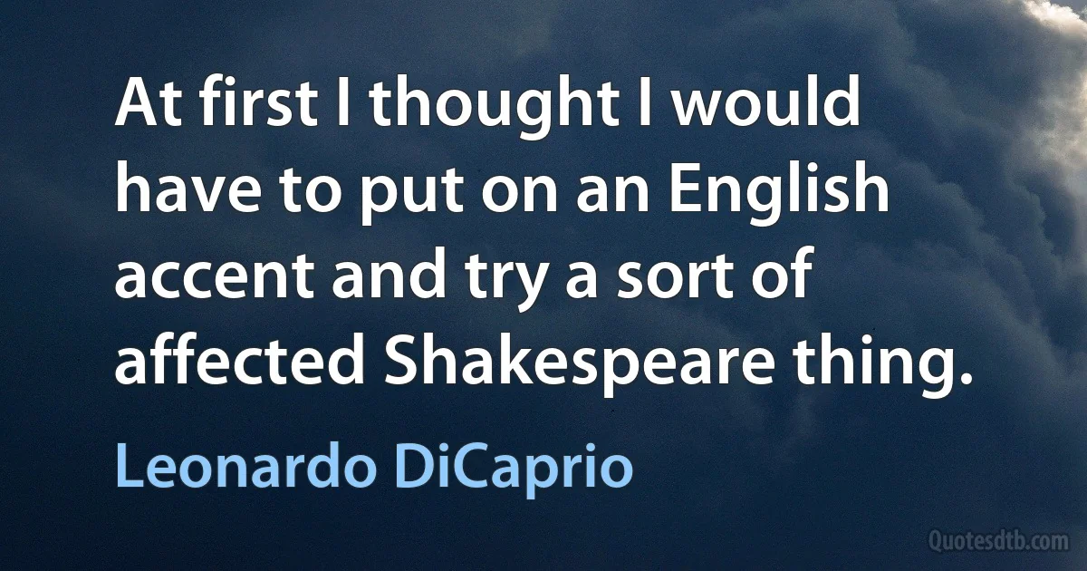 At first I thought I would have to put on an English accent and try a sort of affected Shakespeare thing. (Leonardo DiCaprio)