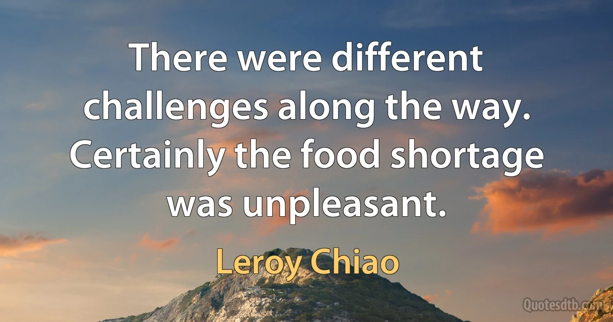 There were different challenges along the way. Certainly the food shortage was unpleasant. (Leroy Chiao)