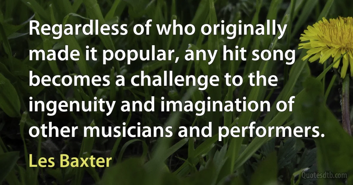 Regardless of who originally made it popular, any hit song becomes a challenge to the ingenuity and imagination of other musicians and performers. (Les Baxter)