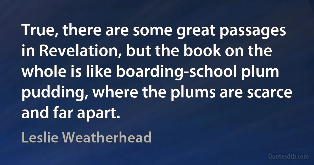 True, there are some great passages in Revelation, but the book on the whole is like boarding-school plum pudding, where the plums are scarce and far apart. (Leslie Weatherhead)