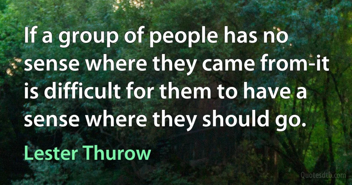 If a group of people has no sense where they came from-it is difficult for them to have a sense where they should go. (Lester Thurow)