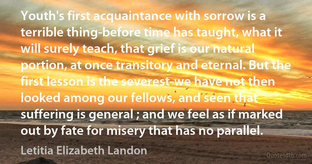 Youth's first acquaintance with sorrow is a terrible thing-before time has taught, what it will surely teach, that grief is our natural portion, at once transitory and eternal. But the first lesson is the severest-we have not then looked among our fellows, and seen that suffering is general ; and we feel as if marked out by fate for misery that has no parallel. (Letitia Elizabeth Landon)