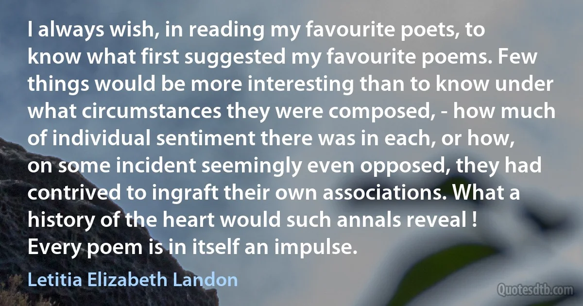 I always wish, in reading my favourite poets, to know what first suggested my favourite poems. Few things would be more interesting than to know under what circumstances they were composed, - how much of individual sentiment there was in each, or how, on some incident seemingly even opposed, they had contrived to ingraft their own associations. What a history of the heart would such annals reveal ! Every poem is in itself an impulse. (Letitia Elizabeth Landon)