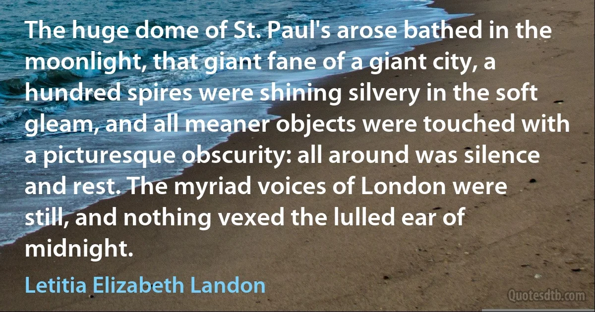 The huge dome of St. Paul's arose bathed in the moonlight, that giant fane of a giant city, a hundred spires were shining silvery in the soft gleam, and all meaner objects were touched with a picturesque obscurity: all around was silence and rest. The myriad voices of London were still, and nothing vexed the lulled ear of midnight. (Letitia Elizabeth Landon)