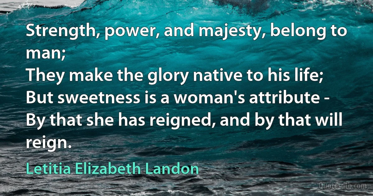 Strength, power, and majesty, belong to man;
They make the glory native to his life;
But sweetness is a woman's attribute -
By that she has reigned, and by that will reign. (Letitia Elizabeth Landon)