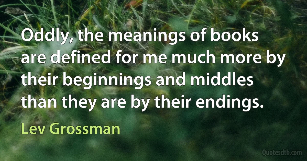 Oddly, the meanings of books are defined for me much more by their beginnings and middles than they are by their endings. (Lev Grossman)