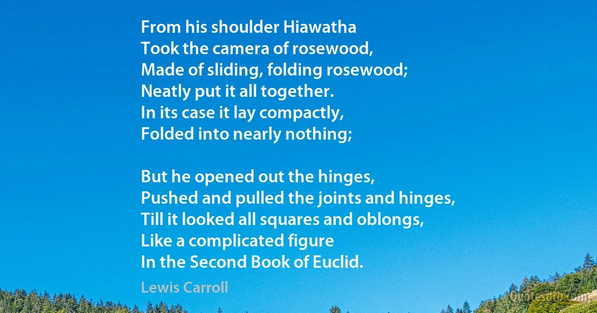 From his shoulder Hiawatha
Took the camera of rosewood,
Made of sliding, folding rosewood;
Neatly put it all together.
In its case it lay compactly,
Folded into nearly nothing;

But he opened out the hinges,
Pushed and pulled the joints and hinges,
Till it looked all squares and oblongs,
Like a complicated figure
In the Second Book of Euclid. (Lewis Carroll)