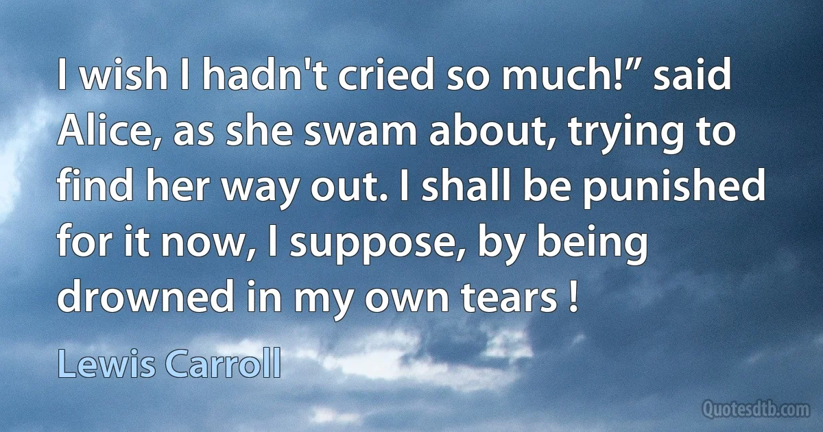 I wish I hadn't cried so much!” said Alice, as she swam about, trying to find her way out. I shall be punished for it now, I suppose, by being drowned in my own tears ! (Lewis Carroll)