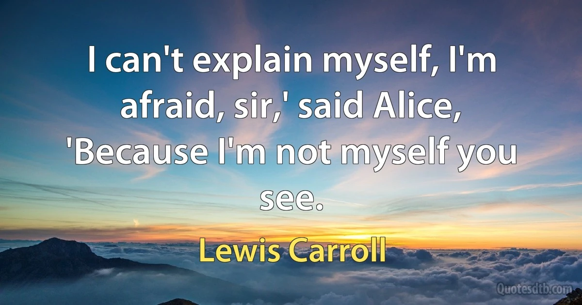 I can't explain myself, I'm afraid, sir,' said Alice, 'Because I'm not myself you see. (Lewis Carroll)