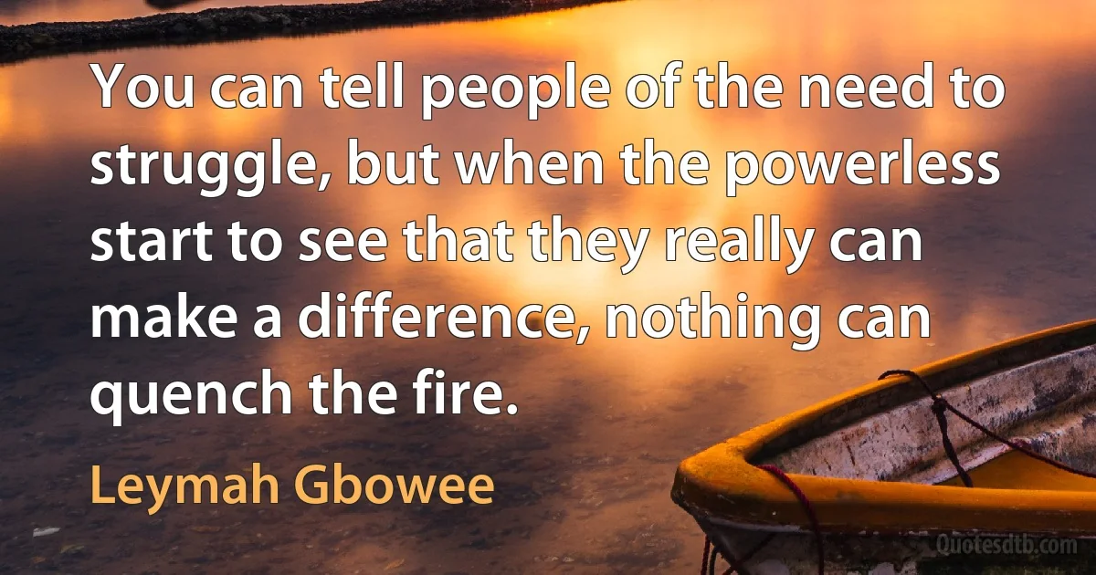 You can tell people of the need to struggle, but when the powerless start to see that they really can make a difference, nothing can quench the fire. (Leymah Gbowee)