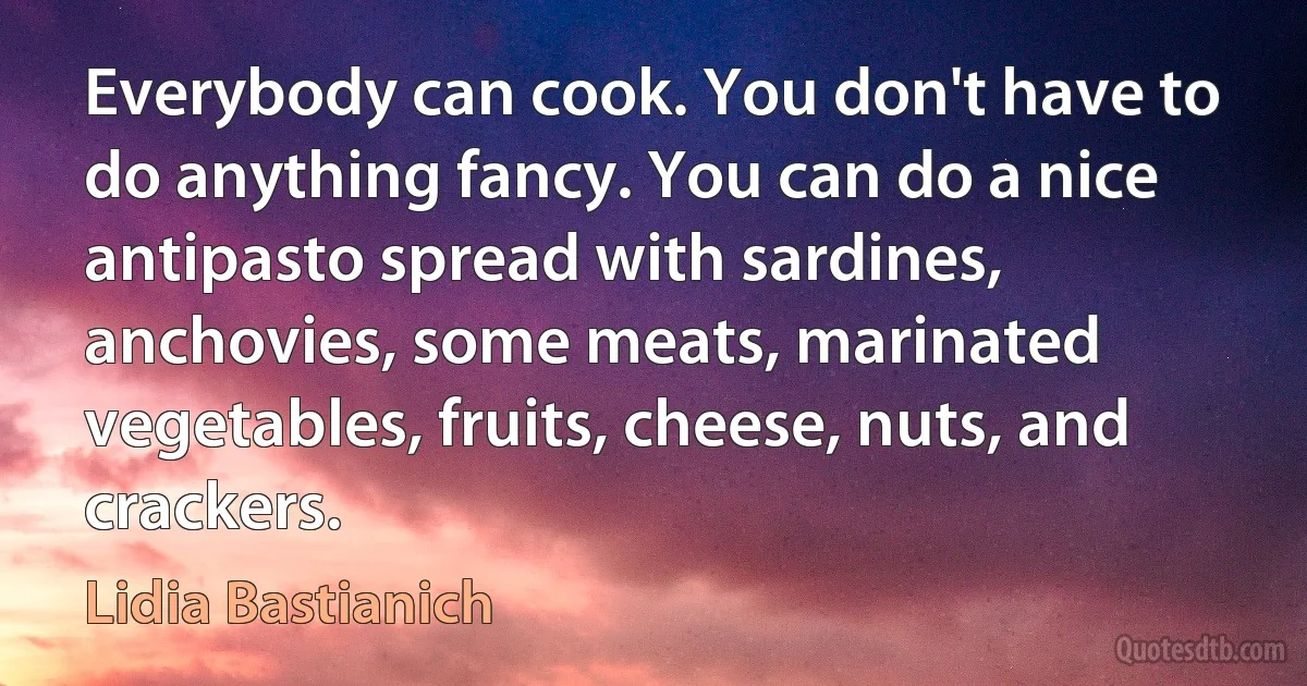 Everybody can cook. You don't have to do anything fancy. You can do a nice antipasto spread with sardines, anchovies, some meats, marinated vegetables, fruits, cheese, nuts, and crackers. (Lidia Bastianich)