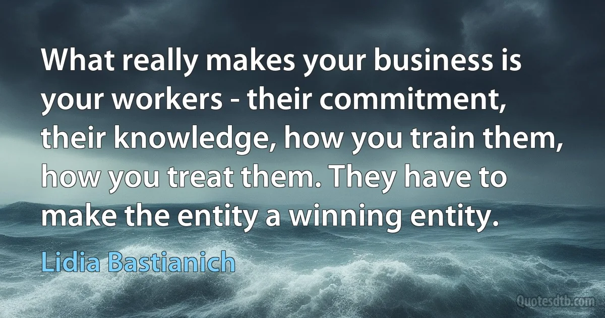 What really makes your business is your workers - their commitment, their knowledge, how you train them, how you treat them. They have to make the entity a winning entity. (Lidia Bastianich)