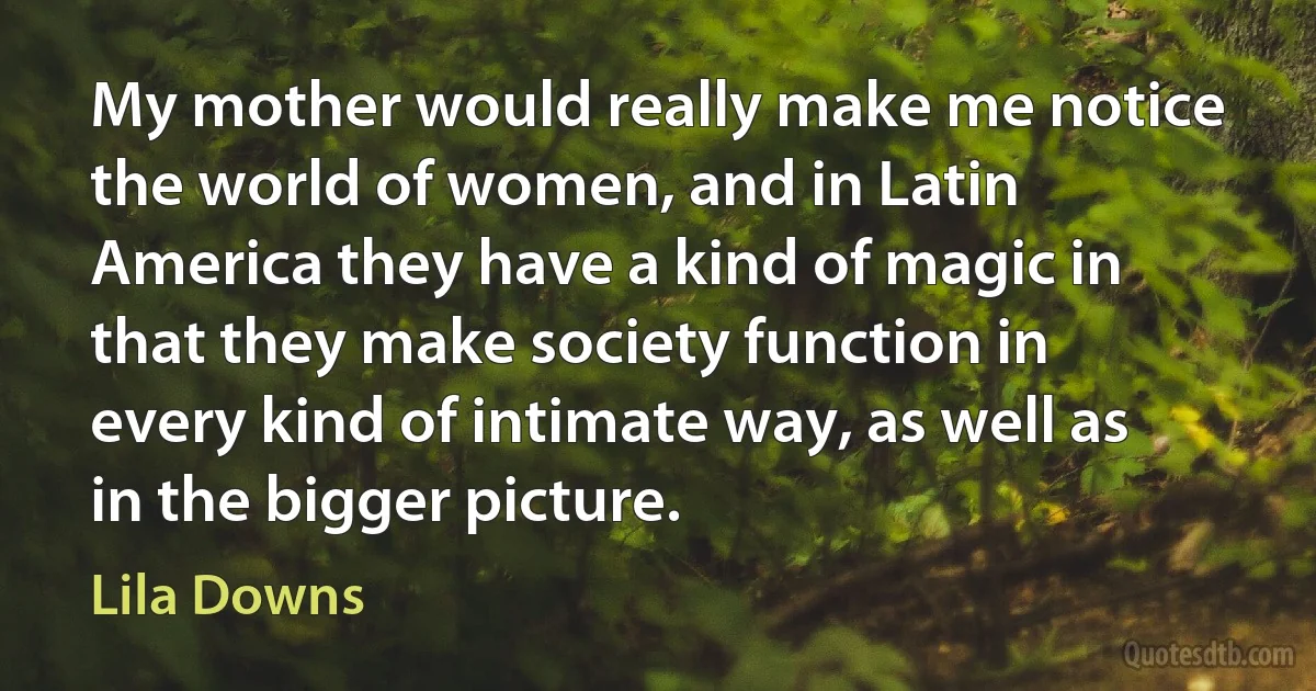 My mother would really make me notice the world of women, and in Latin America they have a kind of magic in that they make society function in every kind of intimate way, as well as in the bigger picture. (Lila Downs)