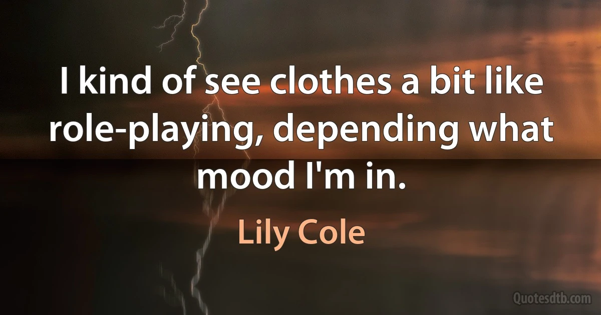 I kind of see clothes a bit like role-playing, depending what mood I'm in. (Lily Cole)