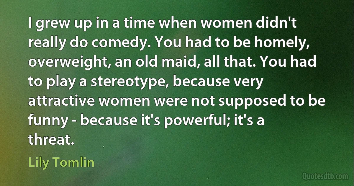 I grew up in a time when women didn't really do comedy. You had to be homely, overweight, an old maid, all that. You had to play a stereotype, because very attractive women were not supposed to be funny - because it's powerful; it's a threat. (Lily Tomlin)