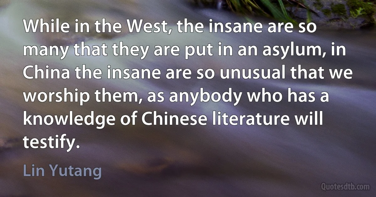 While in the West, the insane are so many that they are put in an asylum, in China the insane are so unusual that we worship them, as anybody who has a knowledge of Chinese literature will testify. (Lin Yutang)