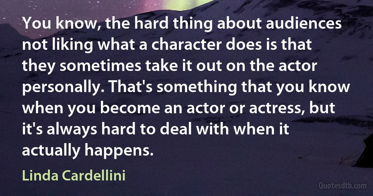 You know, the hard thing about audiences not liking what a character does is that they sometimes take it out on the actor personally. That's something that you know when you become an actor or actress, but it's always hard to deal with when it actually happens. (Linda Cardellini)