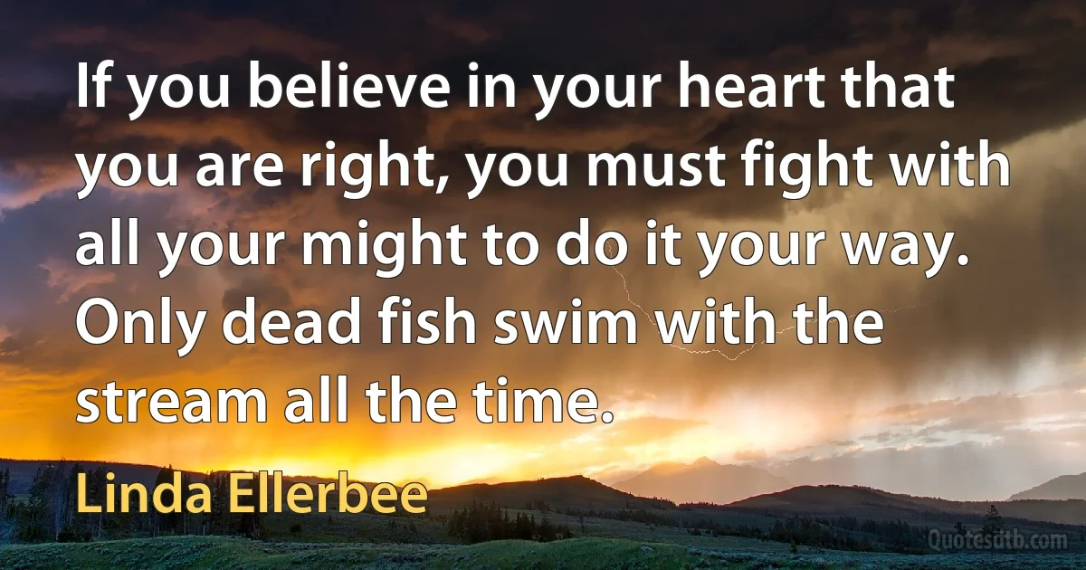 If you believe in your heart that you are right, you must fight with all your might to do it your way. Only dead fish swim with the stream all the time. (Linda Ellerbee)