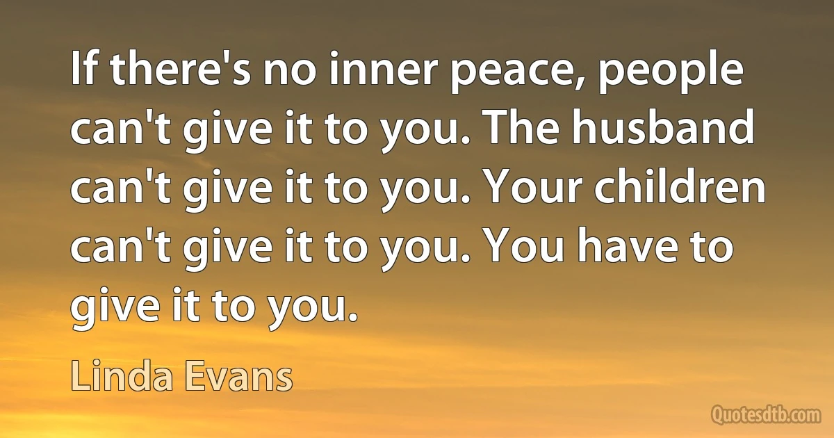 If there's no inner peace, people can't give it to you. The husband can't give it to you. Your children can't give it to you. You have to give it to you. (Linda Evans)