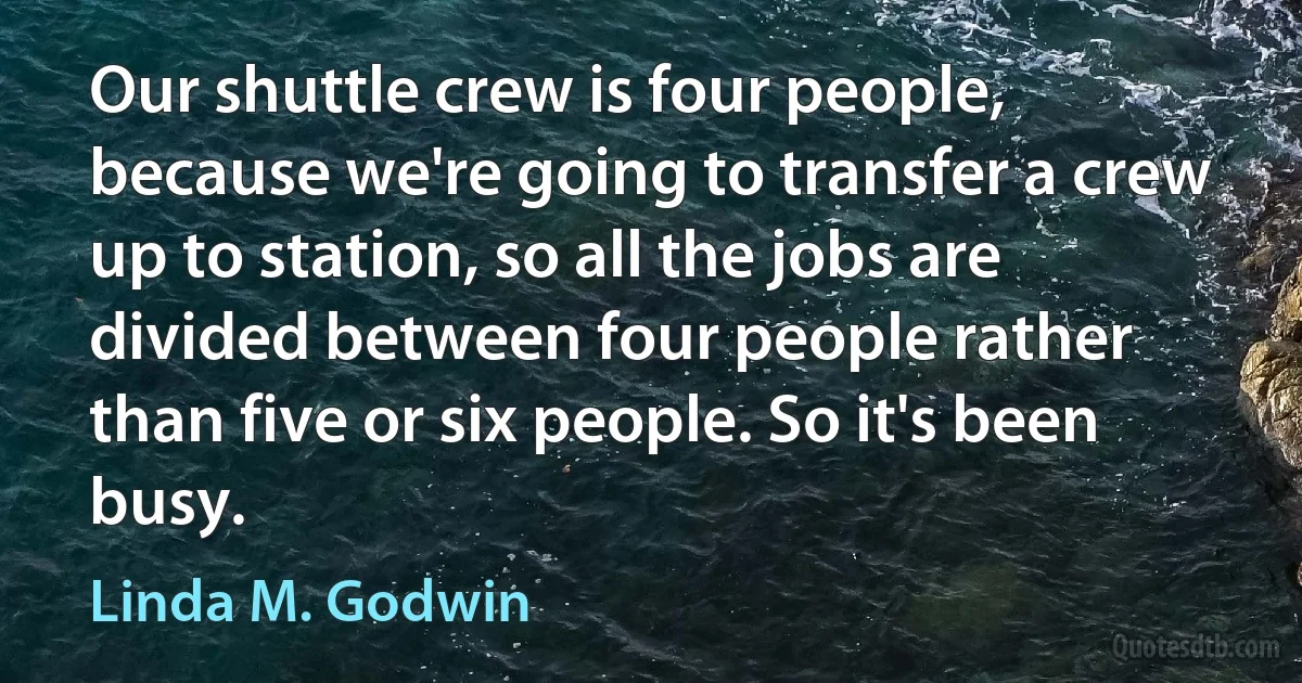 Our shuttle crew is four people, because we're going to transfer a crew up to station, so all the jobs are divided between four people rather than five or six people. So it's been busy. (Linda M. Godwin)