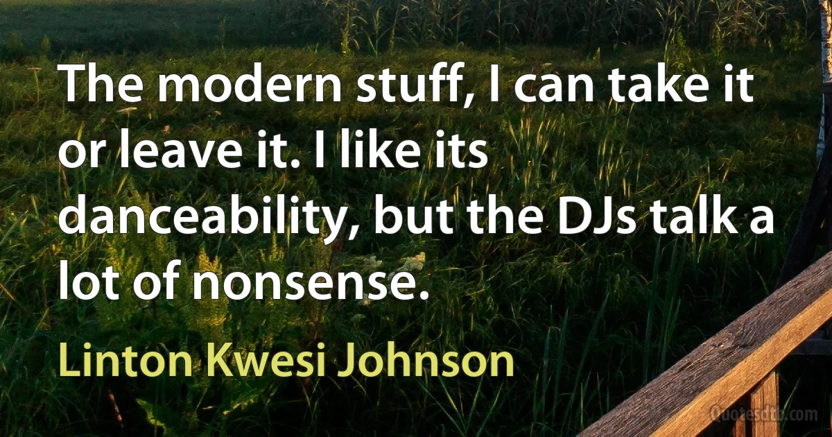 The modern stuff, I can take it or leave it. I like its danceability, but the DJs talk a lot of nonsense. (Linton Kwesi Johnson)