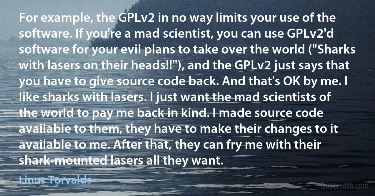 For example, the GPLv2 in no way limits your use of the software. If you're a mad scientist, you can use GPLv2'd software for your evil plans to take over the world ("Sharks with lasers on their heads!!"), and the GPLv2 just says that you have to give source code back. And that's OK by me. I like sharks with lasers. I just want the mad scientists of the world to pay me back in kind. I made source code available to them, they have to make their changes to it available to me. After that, they can fry me with their shark-mounted lasers all they want. (Linus Torvalds)