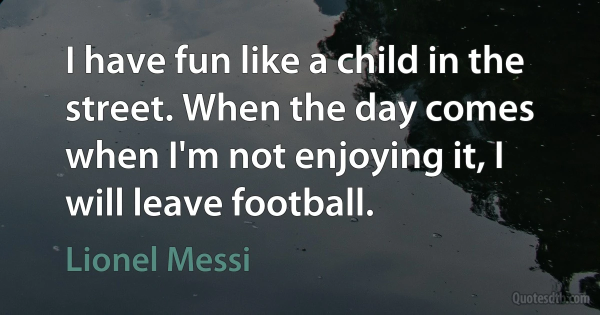 I have fun like a child in the street. When the day comes when I'm not enjoying it, I will leave football. (Lionel Messi)