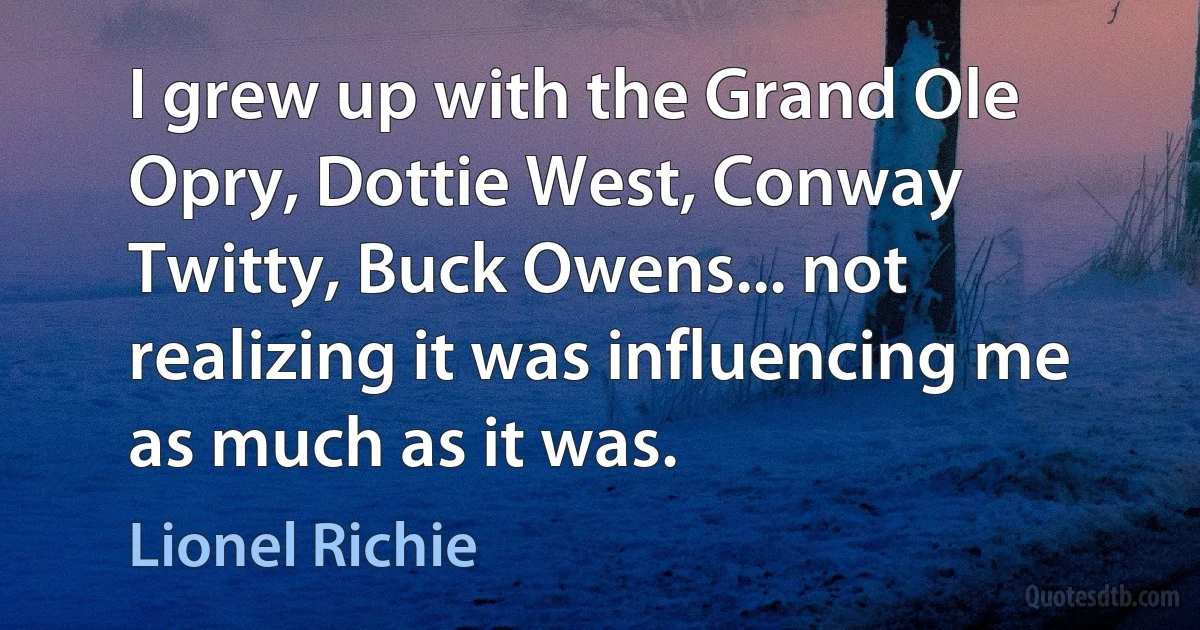 I grew up with the Grand Ole Opry, Dottie West, Conway Twitty, Buck Owens... not realizing it was influencing me as much as it was. (Lionel Richie)