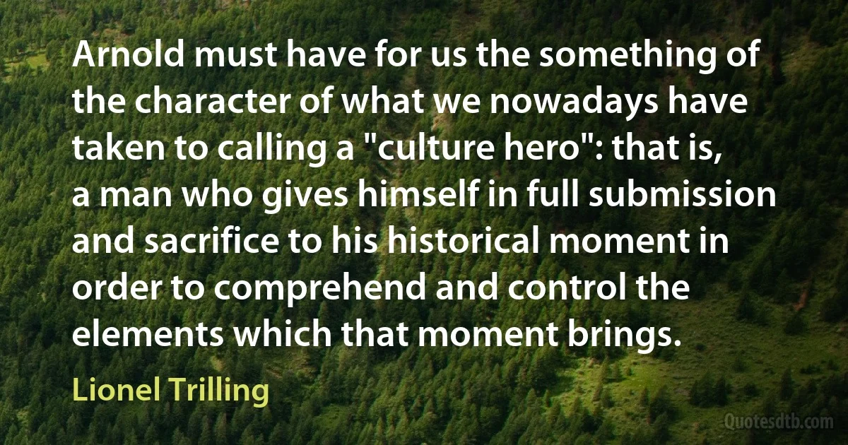 Arnold must have for us the something of the character of what we nowadays have taken to calling a "culture hero": that is, a man who gives himself in full submission and sacrifice to his historical moment in order to comprehend and control the elements which that moment brings. (Lionel Trilling)