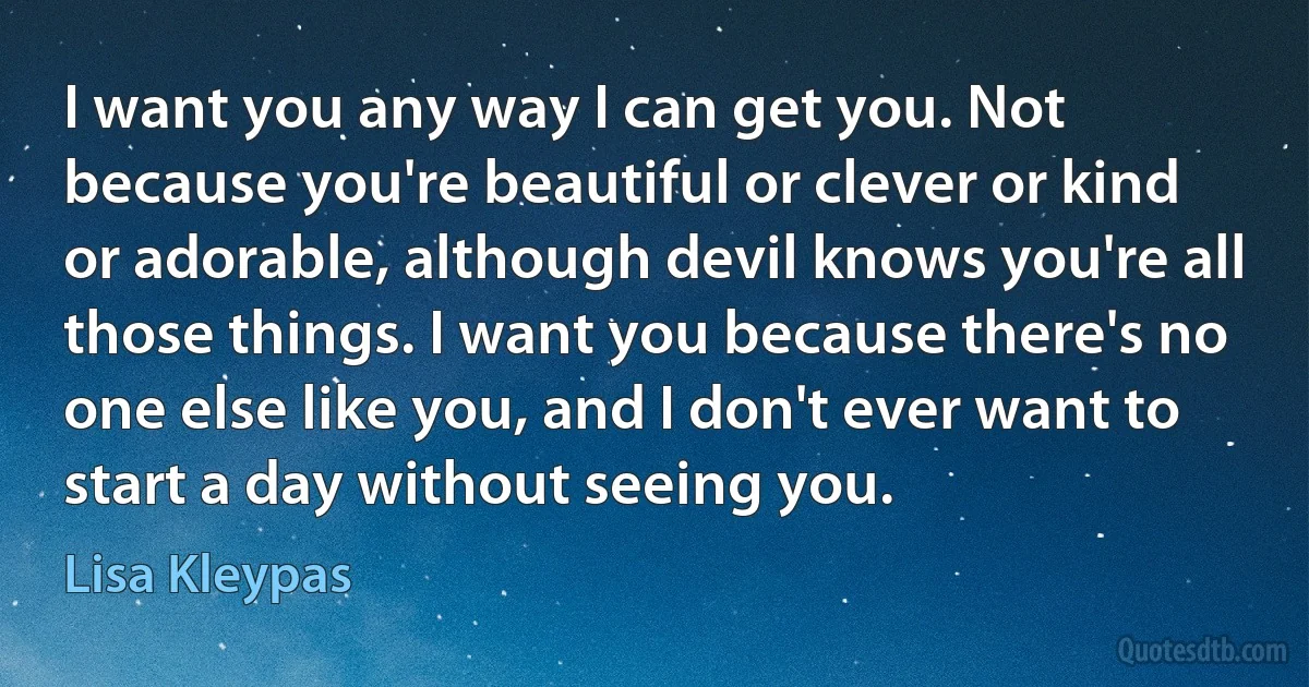 I want you any way I can get you. Not because you're beautiful or clever or kind or adorable, although devil knows you're all those things. I want you because there's no one else like you, and I don't ever want to start a day without seeing you. (Lisa Kleypas)