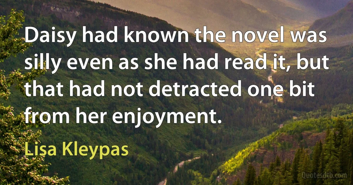 Daisy had known the novel was silly even as she had read it, but that had not detracted one bit from her enjoyment. (Lisa Kleypas)