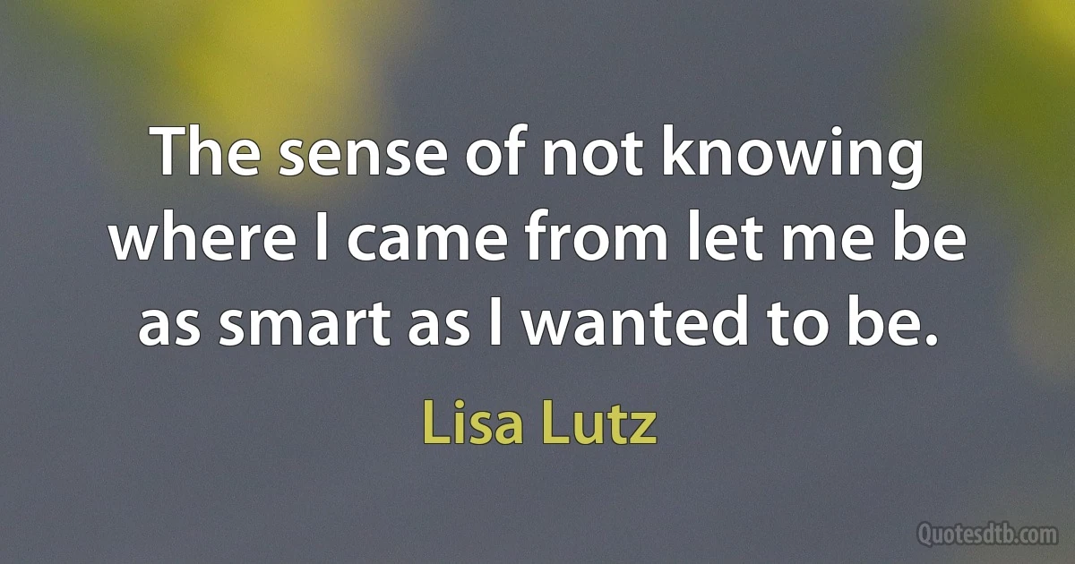 The sense of not knowing where I came from let me be as smart as I wanted to be. (Lisa Lutz)