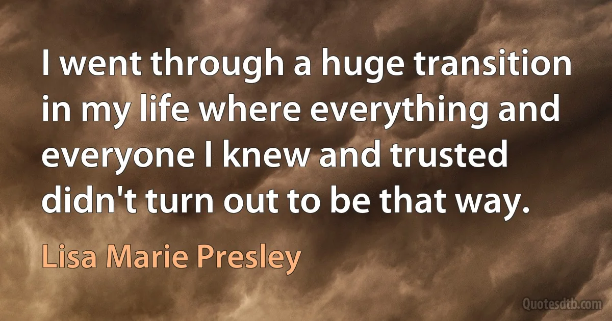 I went through a huge transition in my life where everything and everyone I knew and trusted didn't turn out to be that way. (Lisa Marie Presley)