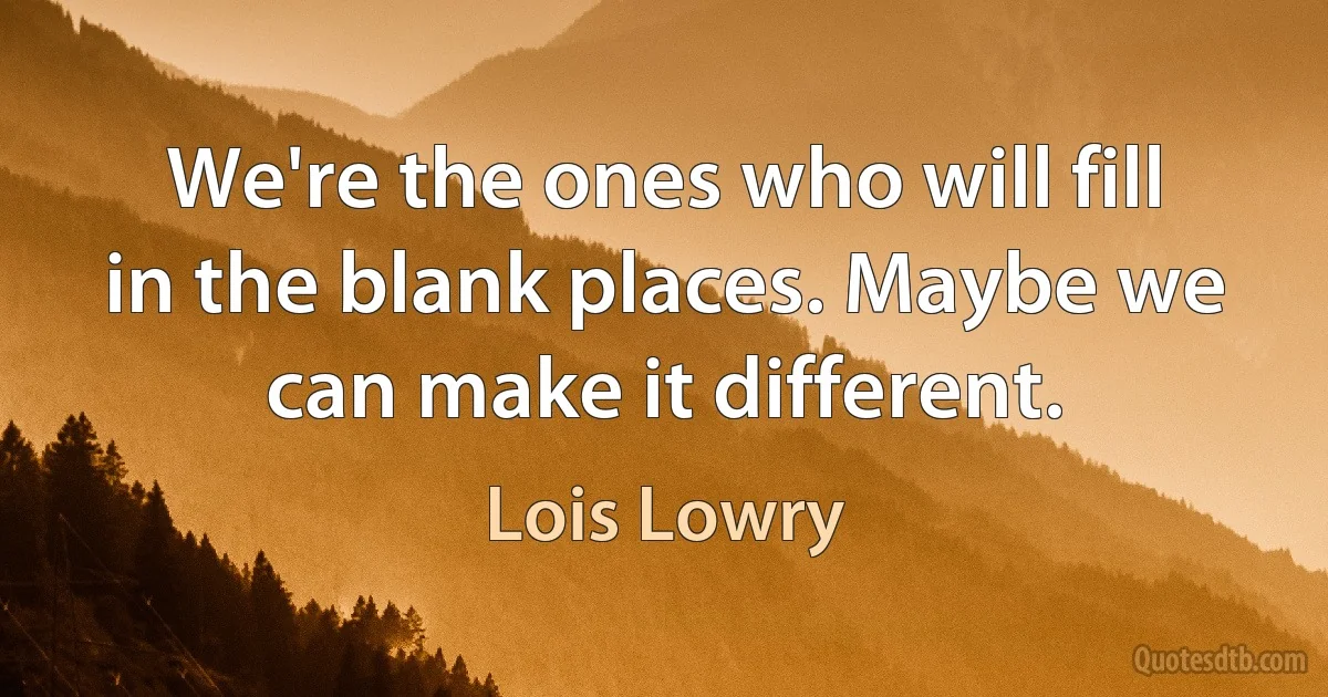 We're the ones who will fill in the blank places. Maybe we can make it different. (Lois Lowry)