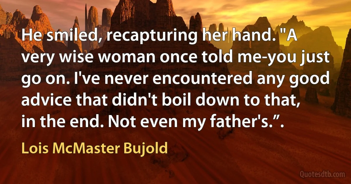 He smiled, recapturing her hand. "A very wise woman once told me-you just go on. I've never encountered any good advice that didn't boil down to that, in the end. Not even my father's.”. (Lois McMaster Bujold)