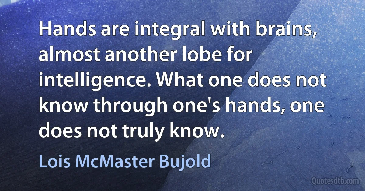 Hands are integral with brains, almost another lobe for intelligence. What one does not know through one's hands, one does not truly know. (Lois McMaster Bujold)