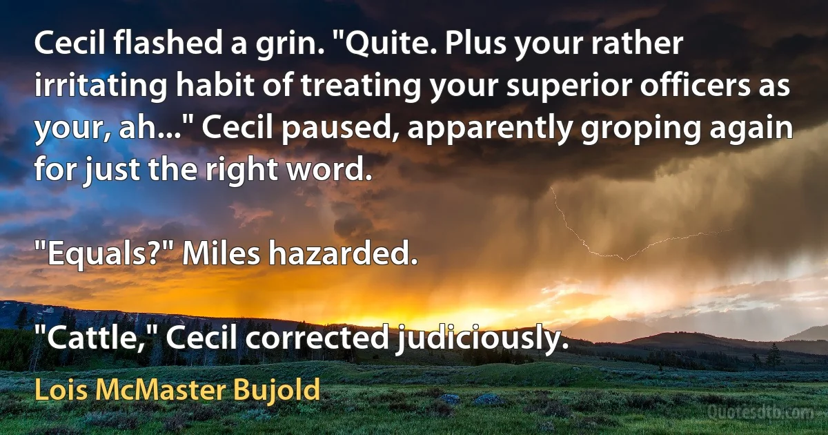 Cecil flashed a grin. "Quite. Plus your rather irritating habit of treating your superior officers as your, ah..." Cecil paused, apparently groping again for just the right word.

"Equals?" Miles hazarded.

"Cattle," Cecil corrected judiciously. (Lois McMaster Bujold)