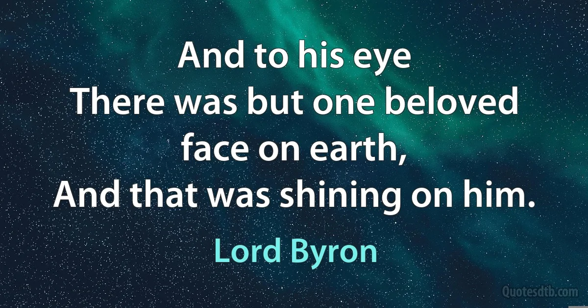 And to his eye
There was but one beloved face on earth,
And that was shining on him. (Lord Byron)