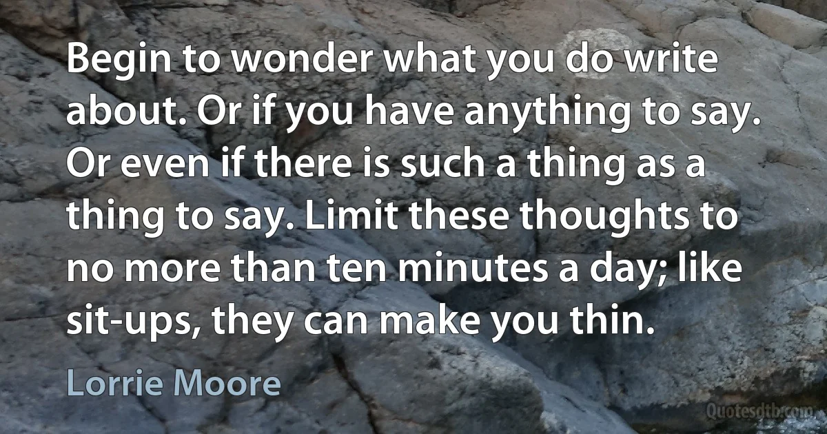 Begin to wonder what you do write about. Or if you have anything to say. Or even if there is such a thing as a thing to say. Limit these thoughts to no more than ten minutes a day; like sit-ups, they can make you thin. (Lorrie Moore)