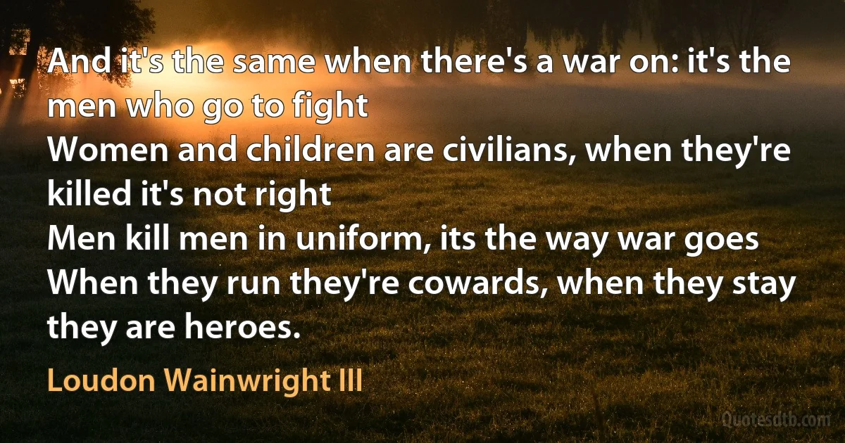 And it's the same when there's a war on: it's the men who go to fight
Women and children are civilians, when they're killed it's not right
Men kill men in uniform, its the way war goes
When they run they're cowards, when they stay they are heroes. (Loudon Wainwright III)