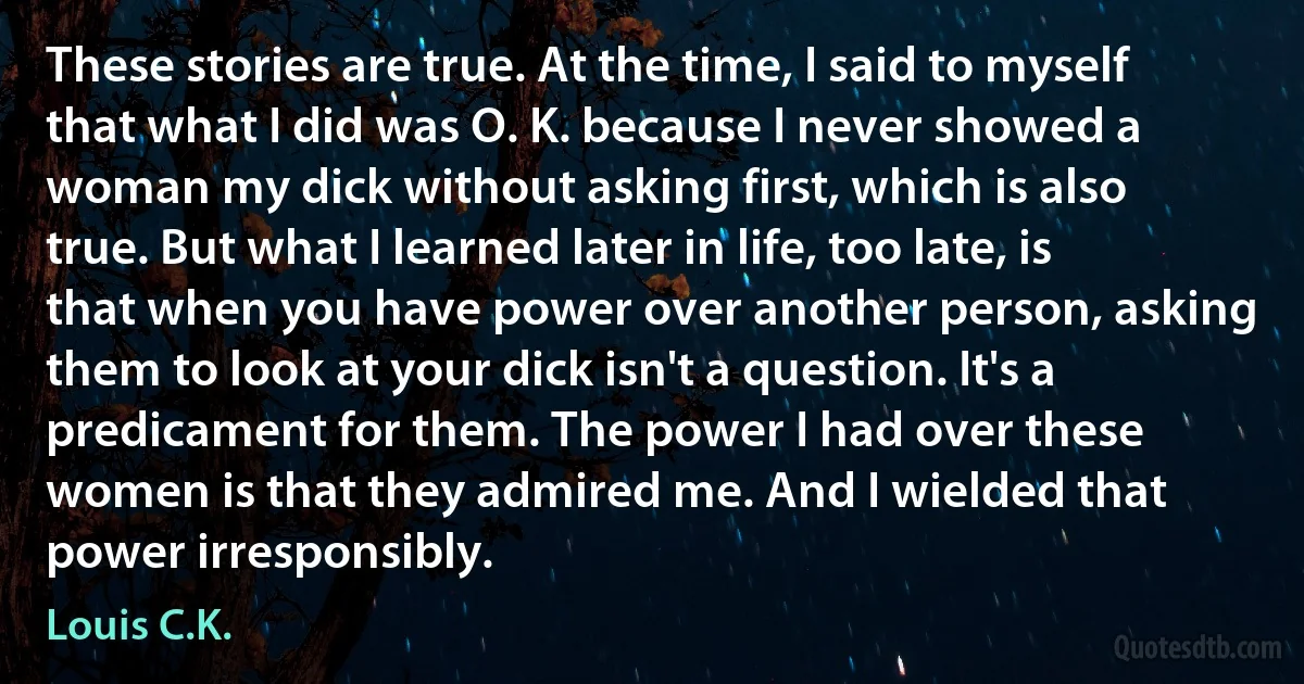 These stories are true. At the time, I said to myself that what I did was O. K. because I never showed a woman my dick without asking first, which is also true. But what I learned later in life, too late, is that when you have power over another person, asking them to look at your dick isn't a question. It's a predicament for them. The power I had over these women is that they admired me. And I wielded that power irresponsibly. (Louis C.K.)