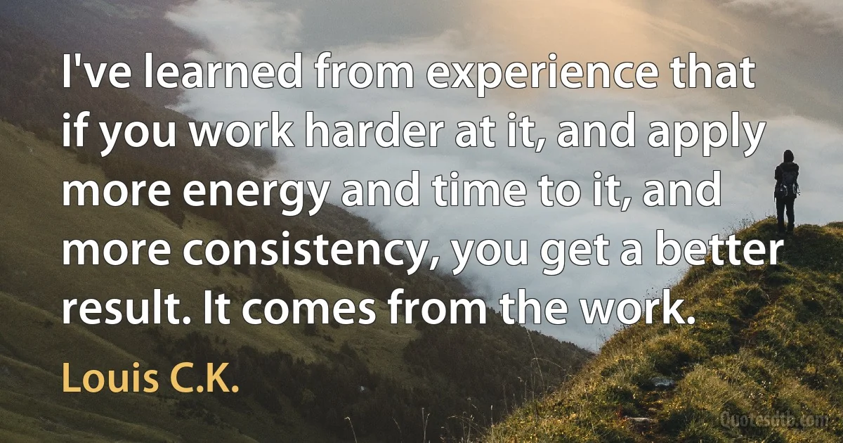 I've learned from experience that if you work harder at it, and apply more energy and time to it, and more consistency, you get a better result. It comes from the work. (Louis C.K.)