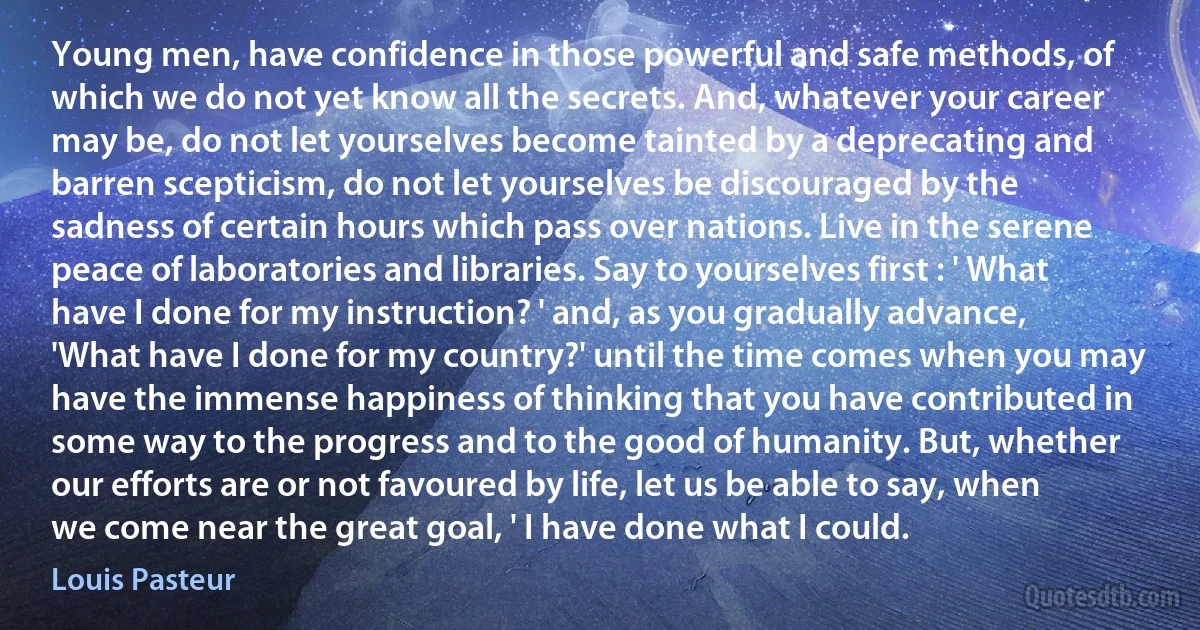 Young men, have confidence in those powerful and safe methods, of which we do not yet know all the secrets. And, whatever your career may be, do not let yourselves become tainted by a deprecating and barren scepticism, do not let yourselves be discouraged by the sadness of certain hours which pass over nations. Live in the serene peace of laboratories and libraries. Say to yourselves first : ' What have I done for my instruction? ' and, as you gradually advance, 'What have I done for my country?' until the time comes when you may have the immense happiness of thinking that you have contributed in some way to the progress and to the good of humanity. But, whether our efforts are or not favoured by life, let us be able to say, when we come near the great goal, ' I have done what I could. (Louis Pasteur)